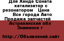 Для Хенде Соната5 катализатор с резонатором › Цена ­ 4 000 - Все города Авто » Продажа запчастей   . Астраханская обл.,Знаменск г.